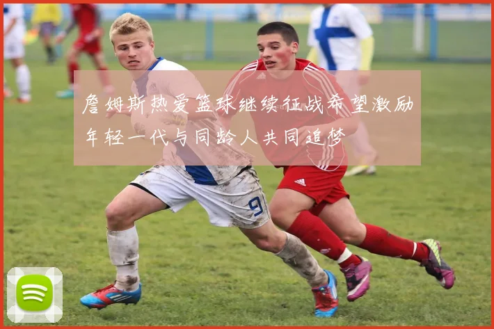 詹姆斯热爱篮球继续征战希望激励年轻一代与同龄人共同追梦