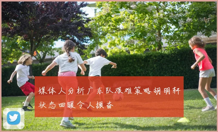媒体人分析广东队艰难策略胡明轩状态回暖令人振奋