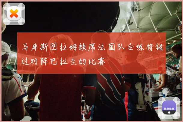 马库斯图拉姆缺席法国队合练将错过对阵巴拉圭的比赛