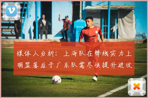 媒体人分析：上海队在锋线实力上明显落后于广东队需尽快提升进攻火力