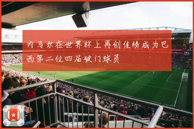 内马尔在世界杯上再创佳绩成为巴西第二位四届破门球员