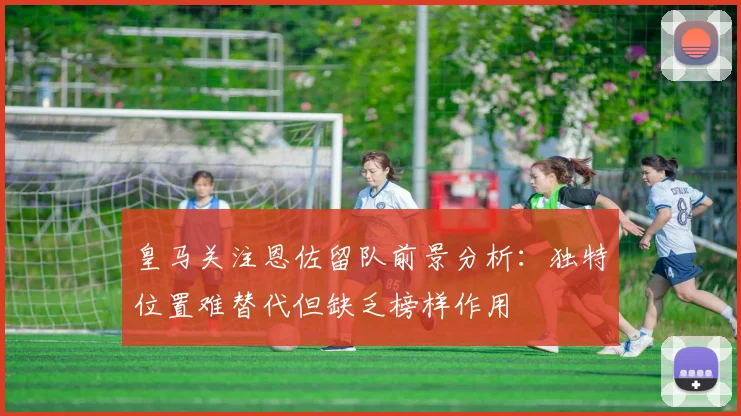 皇马关注恩佐留队前景分析：独特位置难替代但缺乏榜样作用