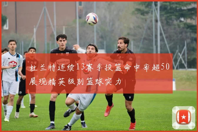 杜兰特连续13赛季投篮命中率超50展现精英级别篮球实力