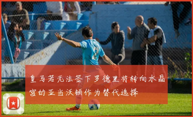 皇马若无法签下罗德里将转向水晶宫的亚当沃顿作为替代选择