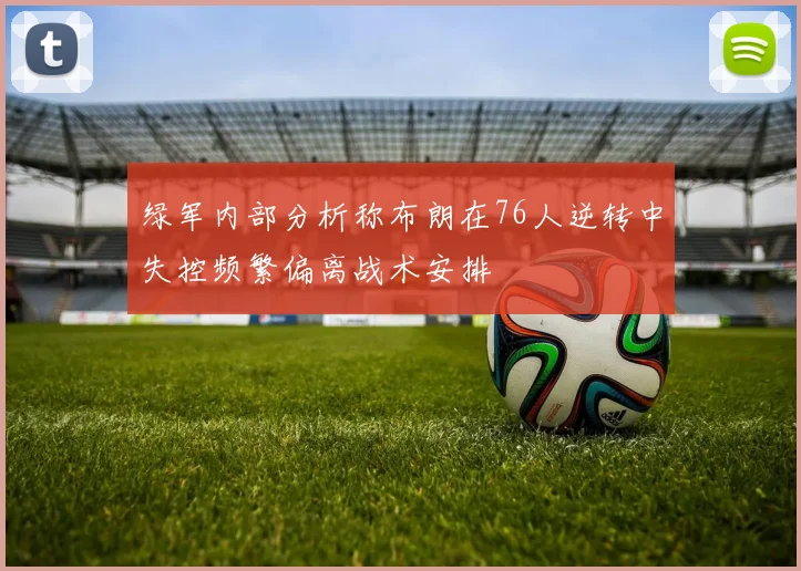 绿军内部分析称布朗在76人逆转中失控频繁偏离战术安排