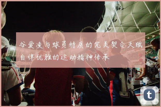 谷爱凌与球员特质的完美契合天赋自律优雅的运动精神传承