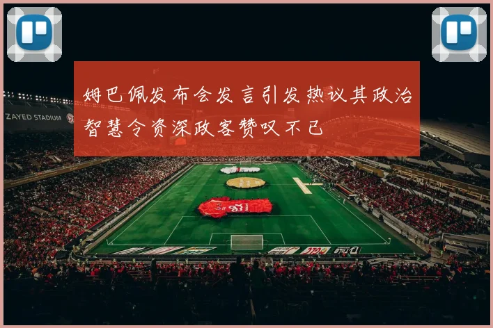 姆巴佩发布会发言引发热议其政治智慧令资深政客赞叹不已