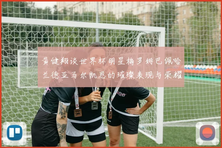黄健翔谈世界杯明星梅罗姆巴佩哈兰德亚马尔凯恩的璀璨表现与荣耀时刻