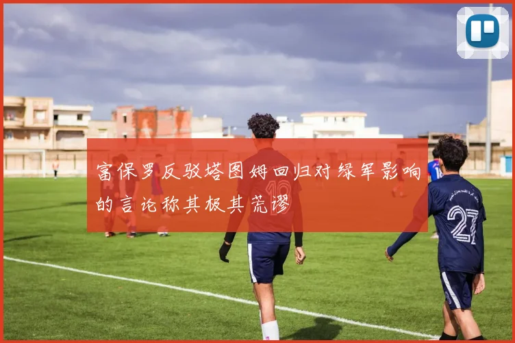 富保罗反驳塔图姆回归对绿军影响的言论称其极其荒谬