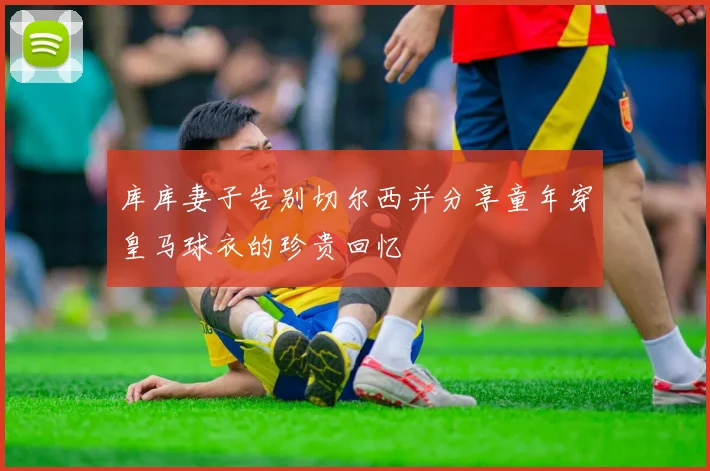 库库妻子告别切尔西并分享童年穿皇马球衣的珍贵回忆