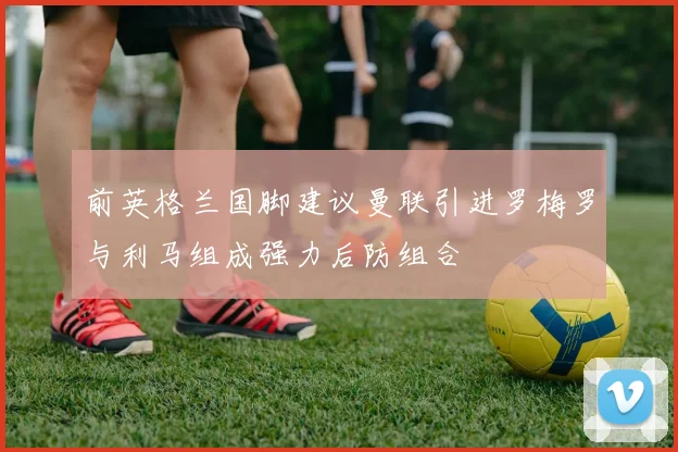 前英格兰国脚建议曼联引进罗梅罗与利马组成强力后防组合