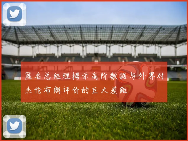 匿名总经理揭示高阶数据与外界对杰伦布朗评价的巨大差距