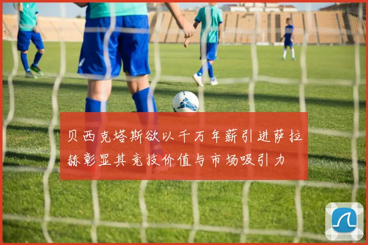 贝西克塔斯欲以千万年薪引进萨拉赫彰显其竞技价值与市场吸引力