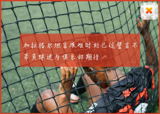 加拉格尔坦言艰难时刻已过誓言不辜负球迷与俱乐部期待