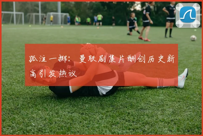 孤注一掷：曼联剧集片酬创历史新高引发热议