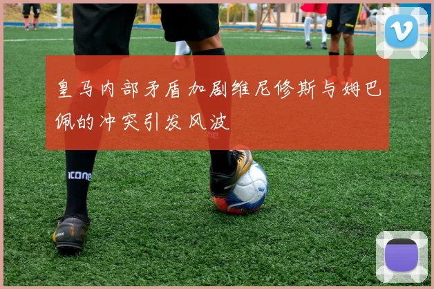 皇马内部矛盾加剧维尼修斯与姆巴佩的冲突引发风波