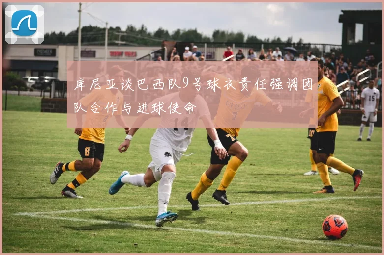库尼亚谈巴西队9号球衣责任强调团队合作与进球使命