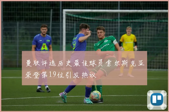 曼联评选历史最佳球员索尔斯克亚荣登第19位引发热议