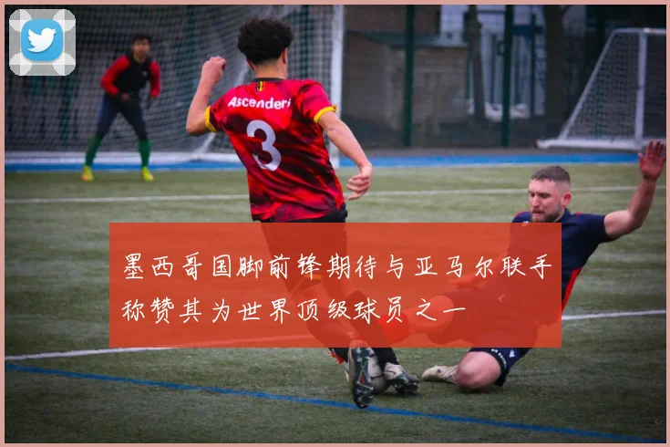 墨西哥国脚前锋期待与亚马尔联手称赞其为世界顶级球员之一